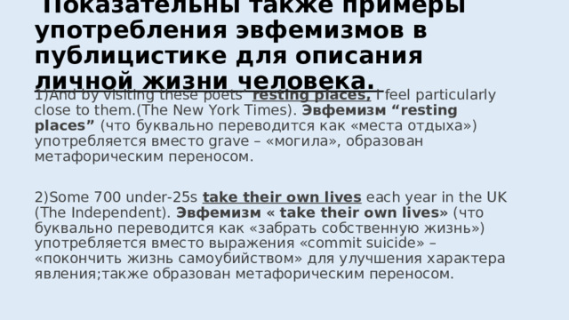  Показательны также примеры употребления эвфемизмов в публицистике для описания личной жизни человека. 1) And by visiting these poets’  resting places, I feel particularly close to them . (The New York Times). Эвфемизм “resting places” ( что буквально переводится как «места отдыха») употребляется вместо grave – « могила » , образован метафорическим переносом. 2) Some 700 under-25s take their own lives each year in the UK (The Independent). Эвфемизм « take their own lives » ( что буквально переводится как «забрать собственную жизнь») употребляется вместо выражения « commit suicide » – « покончить жизнь самоубийством » для улучшения характера явления; также образован метафорическим переносом. 
