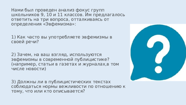 Нами был проведен анализ фокус групп школьников 9, 10 и 11 классов. Им предлагалось ответить на три вопроса, отталкиваясь от определения «Эвфемизма»: 1) Как часто вы употребляете эвфемизмы в своей речи? 2) Зачем, на ваш взгляд, используются эвфемизмы в современной публицистике? (например, статьи в газетах и журналах,в том числе новости) 3) Должны ли в публицистических текстах соблюдаться нормы вежливости по отношению к тому, что или кто описывается? 