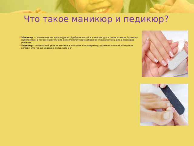 Что такое маникюр и педикюр? Маникюр — косметическая процедура по обработке ногтей на пальцах рук и самих пальцев. Маникюр выполняется в салонах красоты или косметологических кабинетах специалистами, или в домашних условиях. Педикюр - специальный уход за ногтями и пальцами ног (например, удаление мозолей, полировка ногтей). Это тот же маникюр, только для ног. 