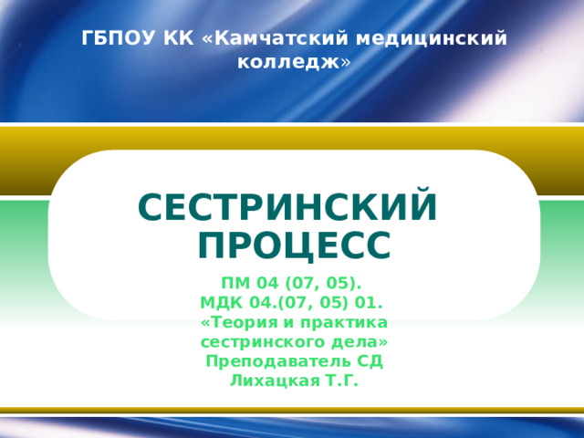 ГБПОУ КК «Камчатский медицинский колледж » СЕСТРИНСКИЙ ПРОЦЕСС ПМ 04 (07, 05). МДК 04.(07, 05) 01. «Теория и практика сестринского дела» Преподаватель СД Лихацкая Т.Г.  