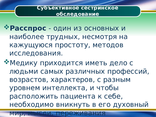 Субъективное сестринское обследование Расспрос - один из основных и наиболее трудных, несмотря на кажущуюся простоту, методов исследования. Медику приходится иметь дело с людьми самых различных профессий, возрастов, характеров, с разным уровнем интеллекта, и чтобы расположить пациента к себе, необходимо вникнуть в его духовный мир, мысли, переживания 