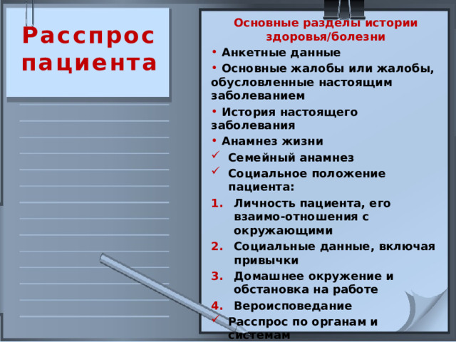 Основные разделы истории здоровья/болезни  Анкетные данные  Основные жалобы или жалобы, обусловленные настоящим заболеванием  История настоящего заболевания  Анамнез жизни Семейный анамнез Социальное положение пациента: Личность пациента, его взаимо-отношения с окружающими Социальные данные, включая привычки Домашнее окружение и обстановка на работе Вероисповедание Расспрос по органам и системам  Расспрос  пациента 