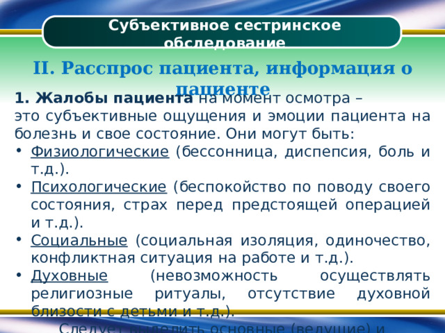 Субъективное сестринское обследование II. Расспрос пациента, информация о пациенте 1. Жалобы пациента на момент осмотра – это субъективные ощущения и эмоции пациента на болезнь и свое состояние. Они могут быть: Физиологические (бессонница, диспепсия, боль и т.д.). Психологические (беспокойство по поводу своего состояния, страх перед предстоящей операцией и т.д.). Социальные (социальная изоляция, одиночество, конфликтная ситуация на работе и т.д.). Духовные (невозможность осуществлять религиозные ритуалы, отсутствие духовной близости с детьми и т.д.). Следует выделить основные (ведущие) и второстепенные жалобы 