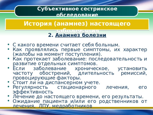 Субъективное сестринское обследование История (анамнез) настоящего заболевания 2. Анамнез болезни  С какого времени считает себя больным. Как проявлялись первые симптомы, их характер (жалобы на момент поступления). Как протекает заболевание: последовательность и развитие отдельных симптомов. Если заболевание хроническое, установить частоту обострений, длительность ремиссий, провоцирующие факторы. Стоит ли на диспансерном учете. Регулярность стационарного лечения, его эффективность Лечение до настоящего времени, его результаты. Ожидание пациента и/или его родственников от лечения, ЛПУ, медработников 