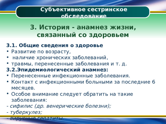 Субъективное сестринское обследование 3. История - анамнез жизни, связанный со здоровьем 3.1. Общие сведения о здоровье Развитие по возрасту, наличие хронических заболеваний, травмы, перенесенные заболевания и т. д. 3.2.Эпидемиологический анамнез: Перенесенные инфекционные заболевания. Контакт с инфекционными больными за последние 6 месяцев. Особое внимание следует обратить на такие заболевания: - сифилис (др. венерические болезни); - туберкулез; - вирусные гепатиты. 