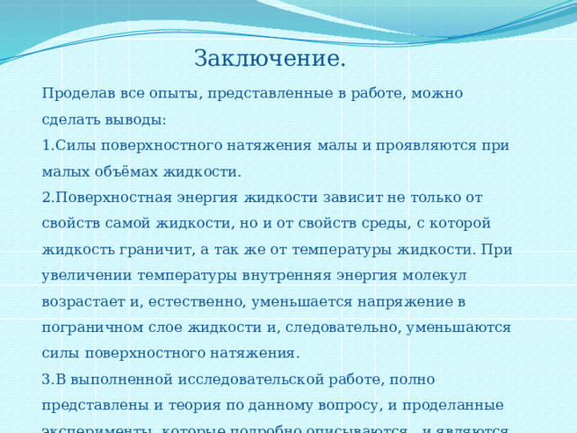 Заключение. Проделав все опыты, представленные в работе, можно сделать выводы: 1.Силы поверхностного натяжения малы и проявляются при малых объёмах жидкости. 2.Поверхностная энергия жидкости зависит не только от свойств самой жидкости, но и от свойств среды, с которой жидкость граничит, а так же от температуры жидкости. При увеличении температуры внутренняя энергия молекул возрастает и, естественно, уменьшается напряжение в пограничном слое жидкости и, следовательно, уменьшаются силы поверхностного натяжения. 3.В выполненной исследовательской работе, полно представлены и теория по данному вопросу, и проделанные эксперименты, которые подробно описываются, и являются доказательством того, что эти силы существуют, играют большую роль и в природе, и в жизни человека. 