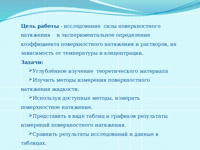 Цель работы - исследование силы поверхностного натяжения и экспериментальное определение коэффициента поверхностного натяжения и растворов, их зависимость от температуры и концентрации. Задачи: Углублённое изучение теоретического материала Изучить методы измерения поверхностного натяжения жидкости. Используя доступные методы, измерить поверхностное натяжение. Представить в виде таблиц и графиков результаты измерений поверхностного натяжения. Сравнить результаты исследований и данные в таблицах. 