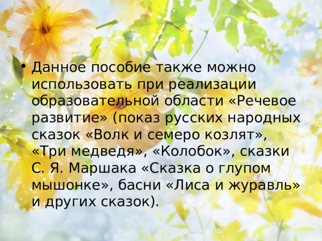 Данное пособие также можно использовать при реализации образовательной области «Речевое развитие» (показ русских народных сказок «Волк и семеро козлят», «Три медведя», «Колобок», сказки С. Я. Маршака «Сказка о глупом мышонке», басни «Лиса и журавль» и других сказок).  