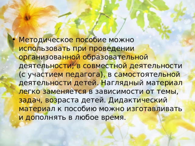Методическое пособие можно использовать при проведении организованной образовательной деятельности; в совместной деятельности (с участием педагога), в самостоятельной деятельности детей. Наглядный материал легко заменяется в зависимости от темы, задач, возраста детей. Дидактический материал к пособию можно изготавливать и дополнять в любое время.  