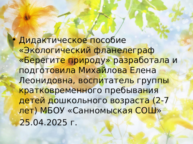 Дидактическое пособие «Экологический фланелеграф «Берегите природу» разработала и подготовила Михайлова Елена Леонидовна, воспитатель группы кратковременного пребывания детей дошкольного возраста (2-7 лет) МБОУ «Санномыская СОШ»  25.04.2025 г. 