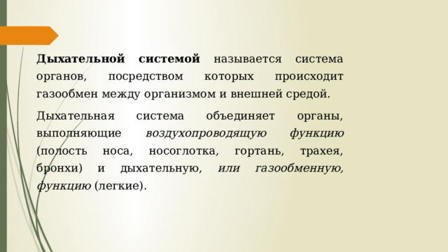 Дыхательной системой называется система органов, посредством которых происходит газообмен между организмом и внешней средой. Дыхательная система объединяет органы, выполняющие воздухопроводящую функцию (полость носа, носоглотка, гортань, трахея, бронхи) и дыхательную, или газообменную, функцию (легкие). 