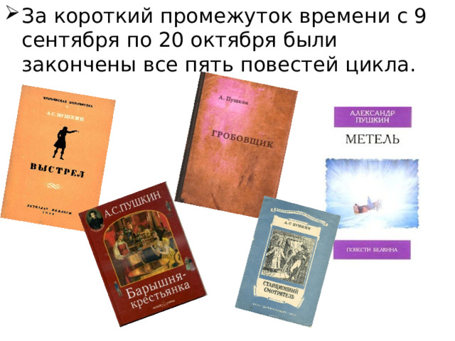 За короткий промежуток времени с 9 сентября по 20 октября были закончены все пять повестей цикла.  . («Выстрел», «Метель», «Гробовщик», «Станционный смотритель», «Барышня- крестьянка»). События, о которых повествует Белкин, в его глазах выглядят истинно «романтически- ми»: в них есть все — пули, неожиданные случайности, счастливая любовь, смерть, тайные страсти, приключения с переодеваниями и фантастические видения.  