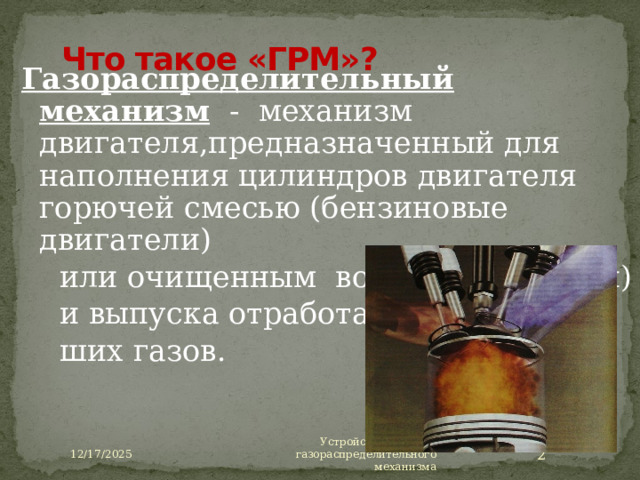 12/17/2025 Что такое «ГРМ»? Газораспределительный механизм  - механизм двигателя,предназначенный для наполнения цилиндров двигателя горючей смесью (бензиновые двигатели)  или очищенным воздухом (дизели)  и выпуска отработав-  ших газов. Газораспределительный механизм состоит из впускных и выпускных органов, а также деталей, передающих к ним крутящий момент от коленчатого вала двигателя. Газораспределительный механизм обеспечивает чередование тактов рабочего цикла. В четырехтактных двигателях применяют клапанные механизмы газораспределения, клапаны которых открывают и закрывают впускные и выпускные отверстия (см. на слайде). Устройство и работа газораспределительного механизма  12/17/2025  