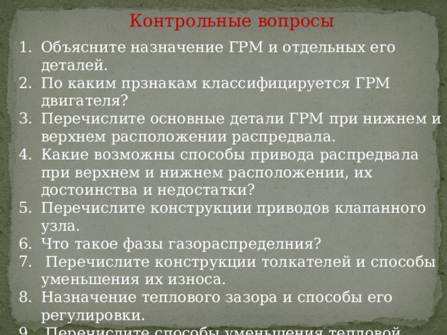 Контрольные вопросы Объясните назначение ГРМ и отдельных его деталей. По каким прзнакам классифицируется ГРМ двигателя? Перечислите основные детали ГРМ при нижнем и верхнем расположении распредвала. Какие возможны способы привода распредвала при верхнем и нижнем расположении, их достоинства и недостатки? Перечислите конструкции приводов клапанного узла. Что такое фазы газораспределния?  Перечислите конструкции толкателей и способы уменьшения их износа. Назначение теплового зазора и способы его регулировки.  Перечислите способы уменьшения тепловой напряженности и обеспечения равномерности износа клапанов? 10. Как фиксируется распредвал от осевого смещения? 