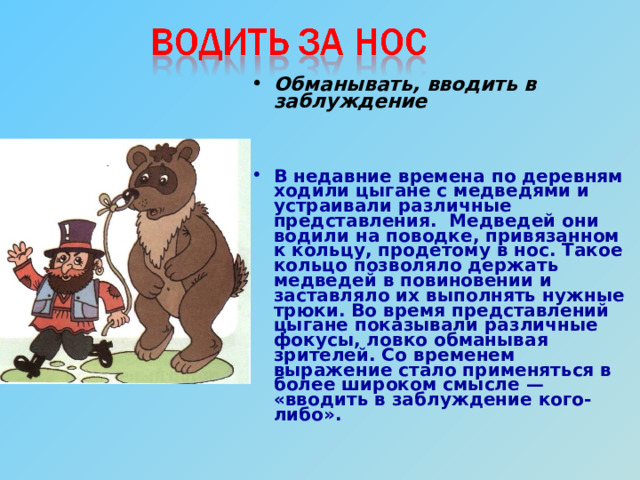 Обманывать, вводить в заблуждение   В недавние времена по деревням ходили цыгане с медведями и устраивали различные представления. Медведей они водили на поводке, привязанном к кольцу, продетому в нос. Такое кольцо позволяло держать медведей в повиновении и заставляло их выполнять нужные трюки. Во время представлений цыгане показывали различные фокусы, ловко обманывая зрителей. Со временем выражение стало применяться в более широком смысле — «вводить в заблуждение кого-либо».   