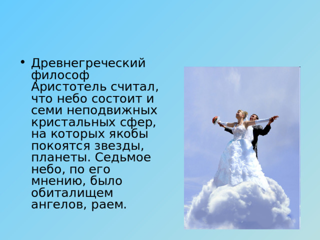 Древнегреческий философ Аристотель считал, что небо состоит и семи неподвижных кристальных сфер, на которых якобы покоятся звезды, планеты. Седьмое небо, по его мнению, было обиталищем ангелов, раем. 