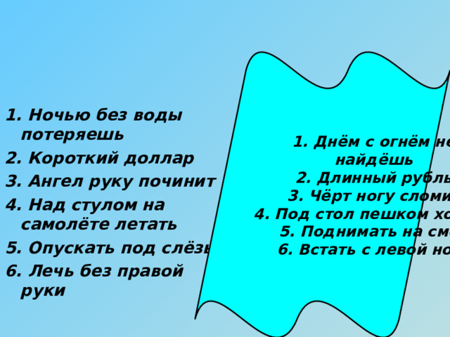 1. Днём с огнём не найдёшь 2. Длинный рубль 3. Чёрт ногу сломит 4. Под стол пешком ходить 5. Поднимать на смех 6. Встать с левой ноги 1. Ночью без воды потеряешь 2. Короткий доллар 3. Ангел руку починит 4. Над стулом на самолёте летать 5. Опускать под слёзы 6. Лечь без правой руки 