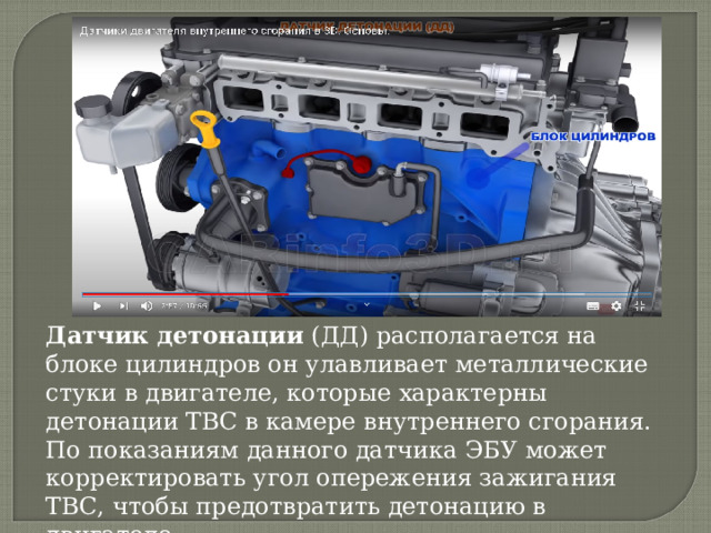 Датчик детонации  (ДД) располагается на блоке цилиндров он улавливает металлические стуки в двигателе, которые характерны детонации ТВС в камере внутреннего сгорания. По показаниям данного датчика ЭБУ может корректировать угол опережения зажигания ТВС, чтобы предотвратить детонацию в двигателе 