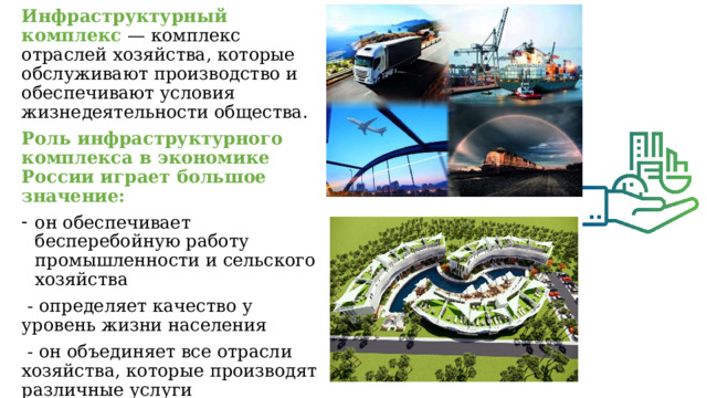 Инфраструктурный комплекс — комплекс отраслей хозяйства, которые обслуживают производство и обеспечивают условия жизнедеятельности общества. Роль инфраструктурного комплекса в экономике России играет большое значение: он обеспечивает бесперебойную работу промышленности и сельского хозяйства  - определяет качество у уровень жизни населения  - он объединяет все отрасли хозяйства, которые производят различные услуги  - чем выше развита инфраструктура, тем больше уровень производительных сил страны. 