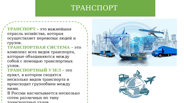 ТРАНСПОРТ ТРАНСПОРТ – это важнейшая отрасль хозяйства, которая осуществляет перевозки людей и грузов. ТРАНСПОРТНАЯ СИСТЕМА – это комплекс всех видов транспорта, которые объединяются между собой с помощью транспортных узлов. ТРАНСПОРТНЫЙ УЗЕЛ – это пункт, в котором сходятся несколько видов транспорта и происходит грузообмен между ними. В России насчитывается несколько сотен различных по типу транспортных узлов. 