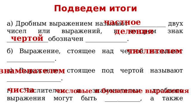 Подведем итоги частное а) Дробным выражением называют ___________ двух чисел или выражений, в котором знак _____________обозначен _____________. б) Выражение, стоящее над чертой называют _______________. в) Выражение, стоящее под чертой называют _________________. г) Числителем и знаменателем дробного выражения могут быть ___________, а также __________________________________. деления чертой числителем знаменателем числа числовые и буквенные выражения 