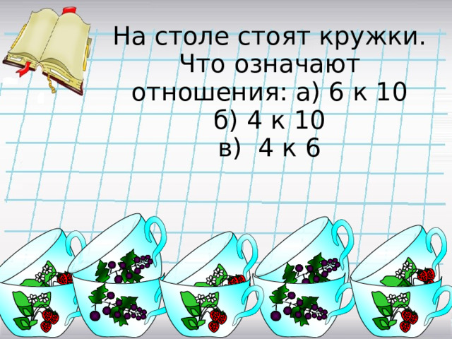 На столе стоят кружки.  Что означают отношения: а) 6 к 10  б) 4 к 10  в) 4 к 6 