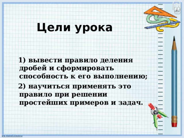 Цели урока  1) вывести правило деления дробей и сформировать способность к его выполнению;  2) научиться применять это правило при решении простейших примеров и задач.  