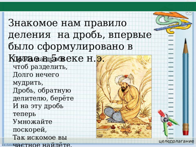 Знакомое нам правило деления на дробь, впервые было сформулировано в Китае в 5 веке н.э. Дробь на дробь чтоб разделить, Долго нечего мудрить, Дробь, обратную делителю, берёте И на эту дробь теперь Умножайте поскорей, Так искомое вы частное найдёте. целеполагание 