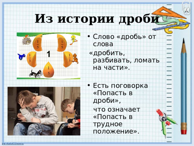 Из истории дроби Слово «дробь» от слова  «дробить, разбивать, ломать на части». Есть поговорка «Попасть в дроби»,  что означает «Попасть в трудное положение». 