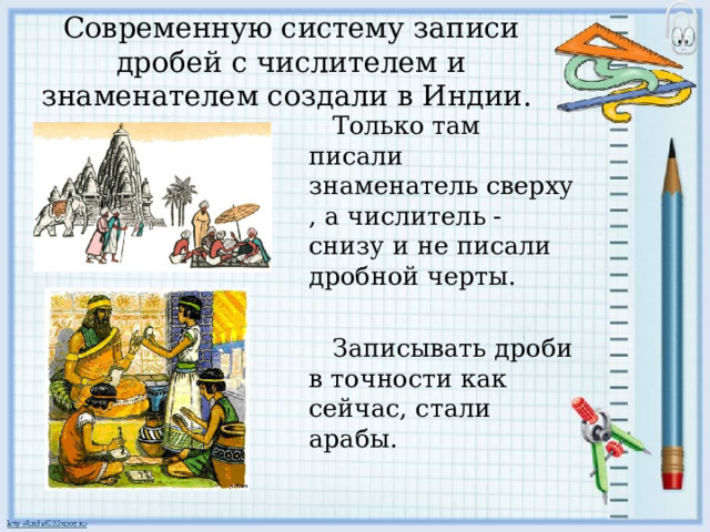 Современную систему записи дробей с числителем и знаменателем создали в Индии.    Только там писали знаменатель сверху , а числитель - снизу и не писали дробной черты.  Записывать дроби в точности как сейчас, стали арабы. 