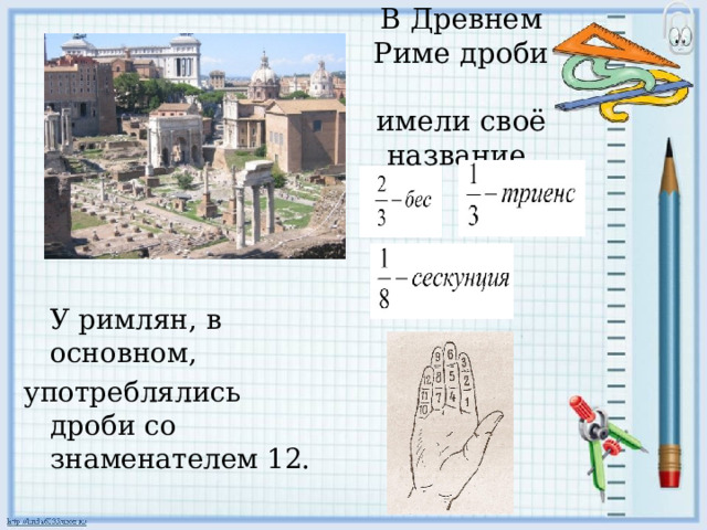 В Древнем Риме дроби  имели своё название.  У римлян, в основном, употреблялись дроби со знаменателем 12. 