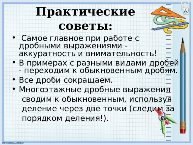 Практические советы:  Самое главное при работе с дробными выражениями - аккуратность и внимательность! В примерах с разными видами дробей - переходим к обыкновенным дробям. Все дроби сокращаем. Многоэтажные дробные выражения    сводим к обыкновенным, используя  деление через две точки (следим за  порядком деления!). 