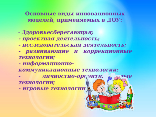 Основные виды инновационных моделей, применяемых в ДОУ: - Здоровьесберегающая; - проектная деятельность; - исследовательская деятельность; - развивающие и коррекционные технологии; - информационно-коммуникационные технологии; - личностно-ориентированные технологии; - игровые технологии. 
