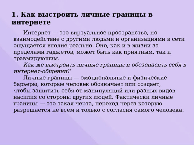 1. Как выстроить личные границы в интернете  Интернет — это виртуальное пространство, но взаимодействие с другими людьми и организациями в сети ощущается вполне реально. Оно, как и в жизни за пределами гаджетов, может быть как приятным, так и травмирующим.   Как же выстроить личные границы и обезопасить себя в интернет-общении?  Личные границы — эмоциональные и физические барьеры, которые человек обозначает или создает, чтобы защитить себя от манипуляций или разных видов насилия со стороны других людей. Фактически личные границы — это такая черта, переход через которую разрешается не всем и только с согласия самого человека.   