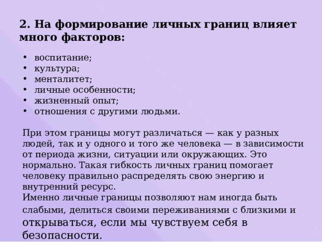 2. На формирование личных границ влияет много факторов: воспитание; культура; менталитет; личные особенности; жизненный опыт; отношения с другими людьми. При этом границы могут различаться — как у разных людей, так и у одного и того же человека — в зависимости от периода жизни, ситуации или окружающих. Это нормально. Такая гибкость личных границ помогает человеку правильно распределять свою энергию и внутренний ресурс. Именно личные границы позволяют нам иногда быть слабыми, делиться своими переживаниями с близкими и открываться, если мы чувствуем себя в безопасности. 