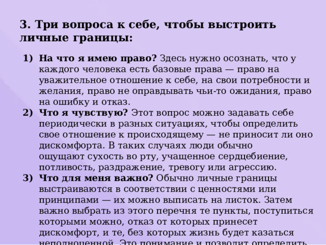 3. Три вопроса к себе, чтобы выстроить личные границы: На что я имею право?  Здесь нужно осознать, что у каждого человека есть базовые права — право на уважительное отношение к себе, на свои потребности и желания, право не оправдывать чьи-то ожидания, право на ошибку и отказ. Что я чувствую?  Этот вопрос можно задавать себе периодически в разных ситуациях, чтобы определить свое отношение к происходящему — не приносит ли оно дискомфорта. В таких случаях люди обычно ощущают сухость во рту, учащенное сердцебиение, потливость, раздражение, тревогу или агрессию. Что для меня важно?  Обычно личные границы выстраиваются в соответствии с ценностями или принципами — их можно выписать на листок. Затем важно выбрать из этого перечня те пункты, поступиться которыми можно, отказ от которых принесет дискомфорт, и те, без которых жизнь будет казаться неполноценной. Это понимание и позволит определить глобальные личные границы. 