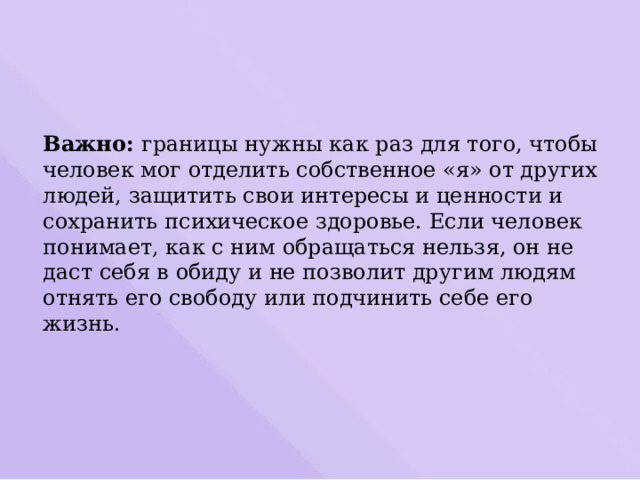 Важно: границы нужны как раз для того, чтобы человек мог отделить собственное «я» от других людей, защитить свои интересы и ценности и сохранить психическое здоровье. Если человек понимает, как с ним обращаться нельзя, он не даст себя в обиду и не позволит другим людям отнять его свободу или подчинить себе его жизнь. 