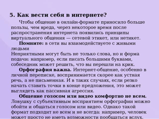 5. Как вести себя в интернете?  Чтобы общение в онлайн-формате приносило больше пользы, чем вреда, через некоторое время после распространения интернета появились принципы виртуального общения — сетевой этикет, или нетикет.  Помните: в сети вы взаимодействуете с живыми людьми Неприятными могут быть не только слова, но и форма подачи: например, если писать большими буквами, собеседник может решить, что вы перешли на крик.  Орфография важна. Интернет-общение, особенно в личной переписке, воспринимается скорее как устная речь, а не письменная. И в таких случаях, если резко начать ставить точки в конце предложения, это может выглядеть как пассивная агрессия.  Общение голосом или видео комфортно не всем. Ловушку с субъективным восприятием орфографии можно обойти и общаться голосом или видео. Однако такой формат подходит не всем и не всегда: например, человек может просто не иметь возможности пообщаться вслух. Поэтому перед записью таких сообщений или звонками лучше уточнить у собеседника. Если же вам неудобен такой формат, об этом тоже нужно сказать. 