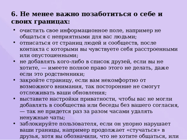 6. Не менее важно позаботиться о себе и своих границах: очистить свое информационное поле, например не общаться с неприятными для вас людьми; отписаться от страниц людей и сообществ, после контакта с которыми вы чувствуете себя расстроенными или опустошенными; не добавлять кого-либо в список друзей, если вы не хотите, — имеете полное право этого не делать, даже если это родственники; закройте страницу, если вам некомфортно от возможного внимания, так посторонние не смогут отслеживать ваши обновления; выставите настройки приватности, чтобы вас не могли добавлять в сообщества или беседы без вашего согласия, — так не придется раз за разом часами удалять ненужные чаты; заблокируйте пользователя, если он упорно нарушает ваши границы, например продолжает «стучаться» в друзья, хотя вы обозначили, что не хотите общаться, или присылает картинки, которые вам неприятно видеть, хотя вы объяснили свою позицию, и не раз. 