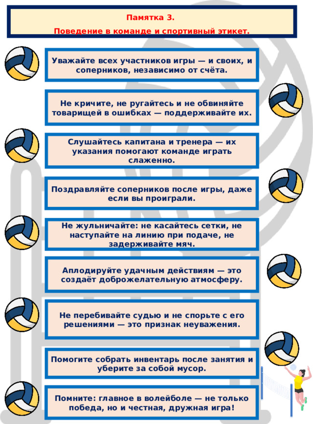 Памятка 3. Поведение в команде и спортивный этикет. Уважайте всех участников игры — и своих, и соперников, независимо от счёта. Не кричите, не ругайтесь и не обвиняйте товарищей в ошибках — поддерживайте их. Слушайтесь капитана и тренера — их указания помогают команде играть слаженно. Поздравляйте соперников после игры, даже если вы проиграли. Не жульничайте: не касайтесь сетки, не наступайте на линию при подаче, не задерживайте мяч. Аплодируйте удачным действиям — это создаёт доброжелательную атмосферу. Не перебивайте судью и не спорьте с его решениями — это признак неуважения. Помогите собрать инвентарь после занятия и уберите за собой мусор. Помните: главное в волейболе — не только победа, но и честная, дружная игра! 
