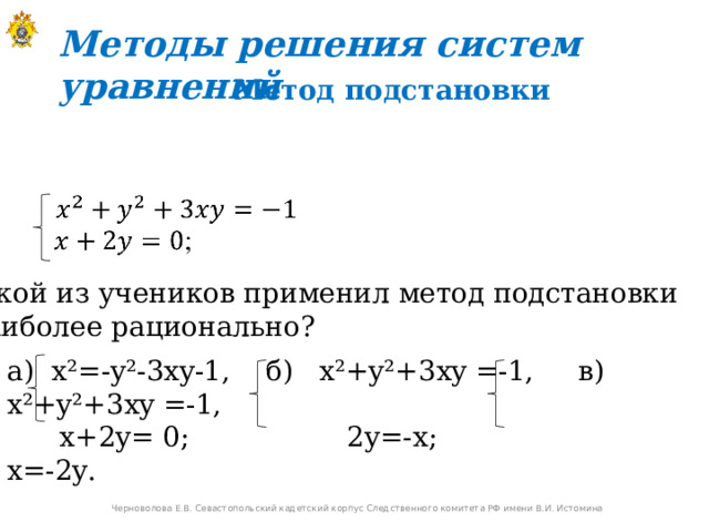 Методы решения систем уравнений Метод подстановки Какой из учеников применил метод подстановки  наиболее рационально? a) x²=-y²-3xy-1, б ) x²+y² +3 xy =-1, в ) x²+y² +3 xy =-1,  x+2y=  0;    2y=-x ; x=-2y. Черноволова Е.В. Севастопольский кадетский корпус Следственного комитета РФ имени В.И. Истомина 