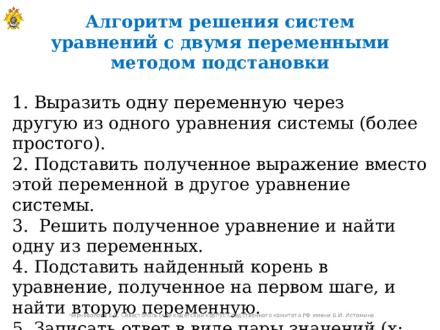 Алгоритм решения систем уравнений с двумя переменными методом подстановки 1. Выразить одну переменную через другую из одного уравнения системы (более простого).  2. Подставить полученное выражение вместо этой переменной в другое уравнение системы. 3.  Решить полученное уравнение и найти одну из переменных.  4. Подставить найденный корень в уравнение, полученное на первом шаге, и найти вторую переменную.  5. Записать ответ в виде пары значений (x; y).  Черноволова Е.В. Севастопольский кадетский корпус Следственного комитета РФ имени В.И. Истомина 