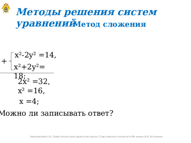 Методы решения систем уравнений  Метод сложения  x²-2y² =14,  + x²+2y²=  18;  2x² =32,   x² =16,   x =4;  Можно ли записывать ответ? Черноволова Е.В. Севастопольский кадетский корпус Следственного комитета РФ имени В.И. Истомина 