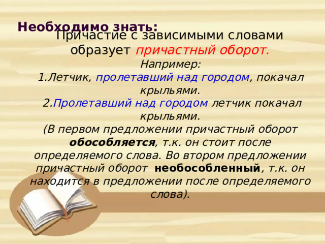 Необходимо знать:         Причастие с зависимыми словами образует причастный оборот.  Например:  1.Летчик, пролетавший над городом , покачал крыльями.  2. Пролетавший над городом летчик покачал крыльями.  (В первом предложении причастный оборот обособляется , т.к. он стоит после определяемого слова. Во втором предложении причастный оборот необособленный , т.к. он находится в предложении после определяемого слова).   