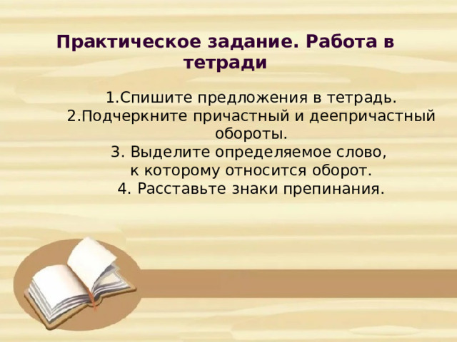 Практическое задание. Работа в тетради            1.Спишите предложения в тетрадь.  2.Подчеркните причастный и деепричастный обороты.  3. Выделите определяемое слово,  к которому относится оборот.  4. Расставьте знаки препинания.       