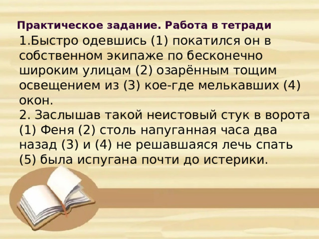 Практическое задание. Работа в тетради            1.Быстро одевшись (1) покатился он в собственном экипаже по бесконечно широким улицам (2) озарённым тощим освещением из (3) кое-где мелькавших (4) окон.  2. Заслышав такой неистовый стук в ворота (1) Феня (2) столь напуганная часа два назад (3) и (4) не решавшаяся лечь спать (5) была испугана почти до истерики.        