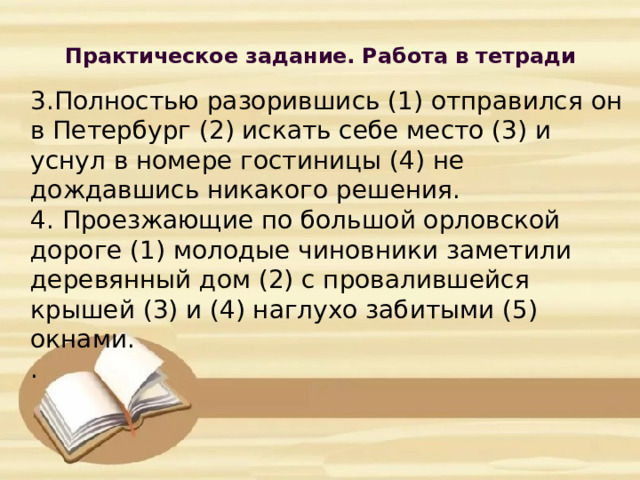 Практическое задание. Работа в тетради             3.Полностью разорившись (1) отправился он в Петербург (2) искать себе место (3) и уснул в номере гостиницы (4) не дождавшись никакого решения.  4. Проезжающие по большой орловской дороге (1) молодые чиновники заметили деревянный дом (2) с провалившейся крышей (3) и (4) наглухо забитыми (5) окнами.  .      