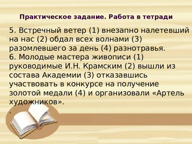 Практическое задание. Работа в тетради             5. Встречный ветер (1) внезапно налетевший на нас (2) обдал всех волнами (3) разомлевшего за день (4) разнотравья.  6. Молодые мастера живописи (1) руководимые И.Н. Крамским (2) вышли из состава Академии (3) отказавшись участвовать в конкурсе на получение золотой медали (4) и организовали «Артель художников».  .      