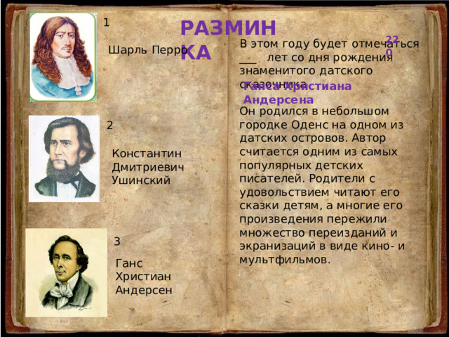 РАЗМИНКА 1 220  В этом году будет отмечаться ___ лет со дня рождения знаменитого датского сказочника Он родился в небольшом городке Оденс на одном из датских островов. Автор считается одним из самых популярных детских писателей. Родители с удовольствием читают его сказки детям, а многие его произведения пережили множество переизданий и экранизаций в виде кино- и мультфильмов. Шарль Перро Ганса Христиана Андерсена 2 Константин Дмитриевич Ушинский 3 Ганс Христиан Андерсен 