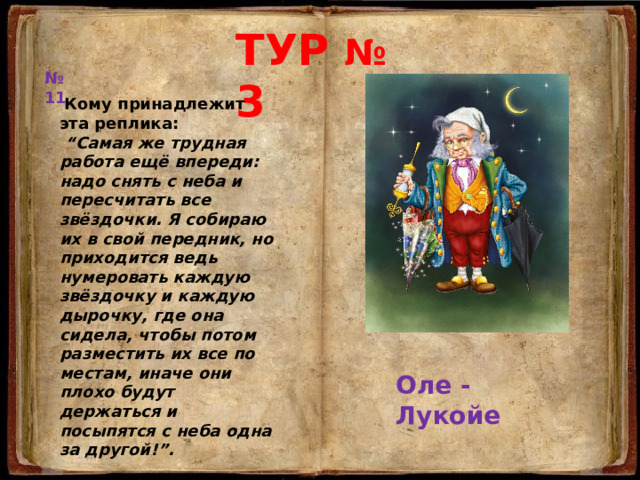 ТУР № 3 № 11  Кому принадлежит эта реплика:  “ Самая же трудная работа ещё впереди: надо снять с неба и пересчитать все  звёздочки. Я собираю их в свой передник, но приходится ведь нумеровать каждую звёздочку и каждую дырочку, где она сидела, чтобы потом разместить их все по местам, иначе они плохо будут держаться и посыпятся с неба одна за другой!”. Оле - Лукойе 